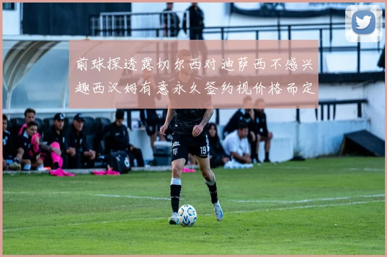 前球探透露切尔西对迪萨西不感兴趣西汉姆有意永久签约视价格而定