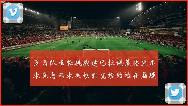 罗马队面临挑战迪巴拉佩莱格里尼未来悬而未决切利克续约迫在眉睫
