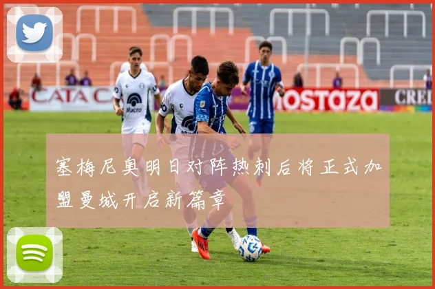 塞梅尼奥明日对阵热刺后将正式加盟曼城开启新篇章