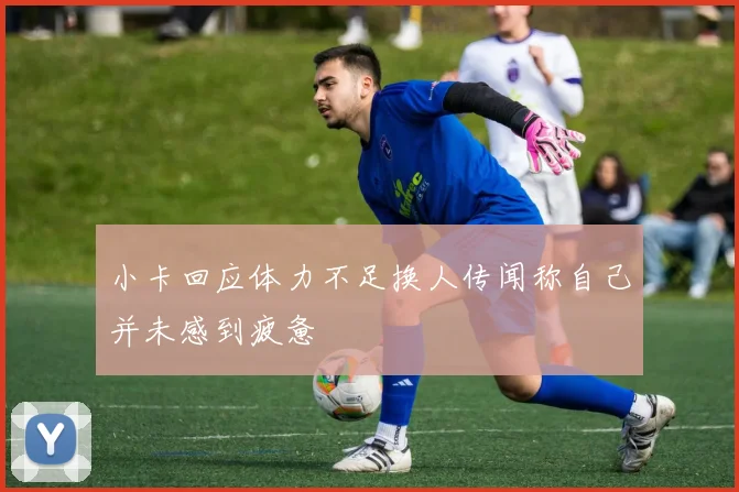 小卡回应体力不足换人传闻称自己并未感到疲惫
