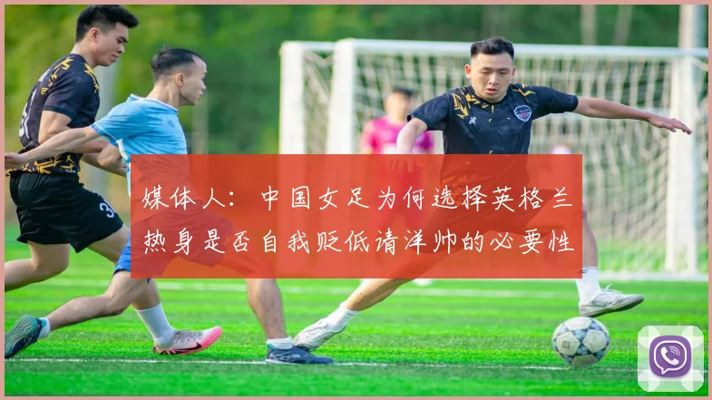 媒体人：中国女足为何选择英格兰热身是否自我贬低请洋帅的必要性何在