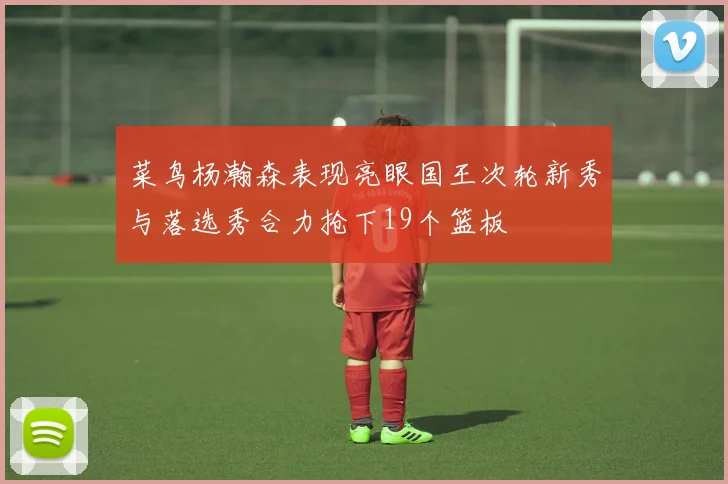 菜鸟杨瀚森表现亮眼国王次轮新秀与落选秀合力抢下19个篮板