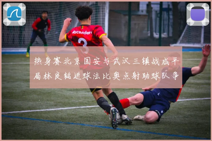 热身赛北京国安与武汉三镇战成平局林良铭进球法比奥点射助球队争平