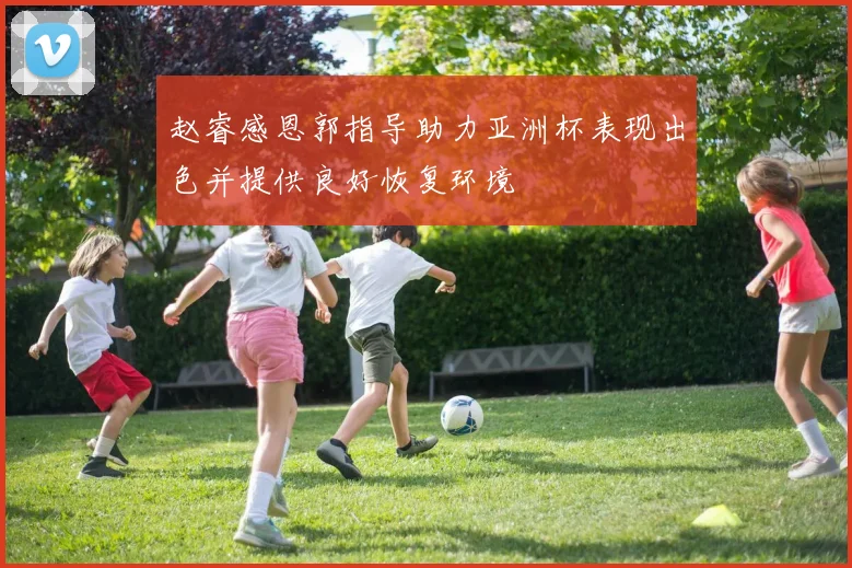 赵睿感恩郭指导助力亚洲杯表现出色并提供良好恢复环境