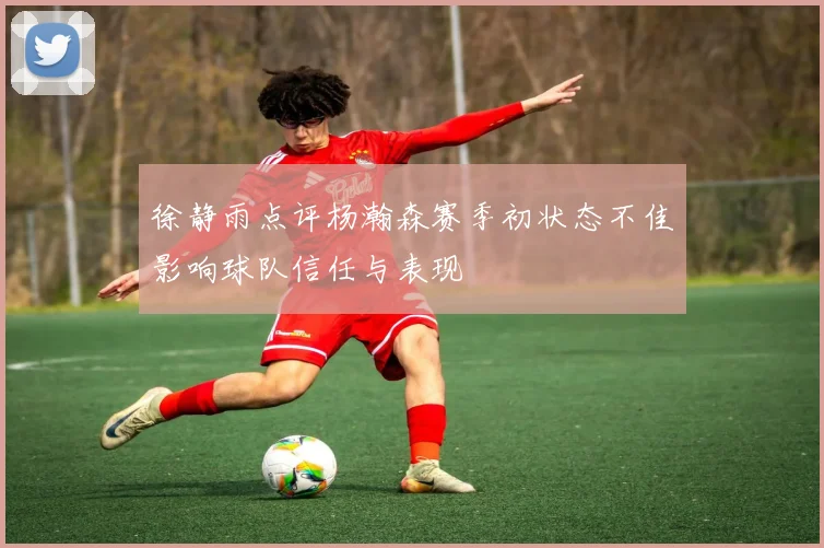 徐静雨点评杨瀚森赛季初状态不佳影响球队信任与表现