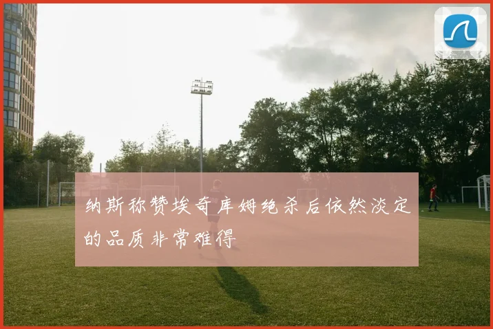 纳斯称赞埃奇库姆绝杀后依然淡定的品质非常难得