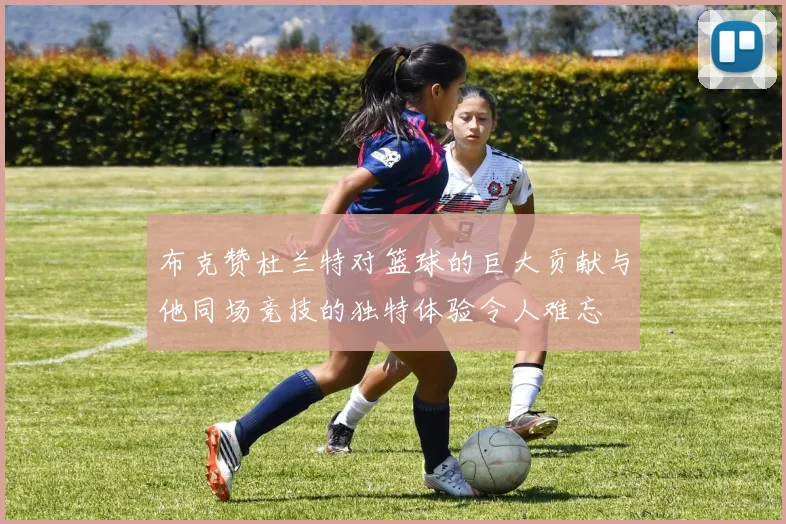 布克赞杜兰特对篮球的巨大贡献与他同场竞技的独特体验令人难忘