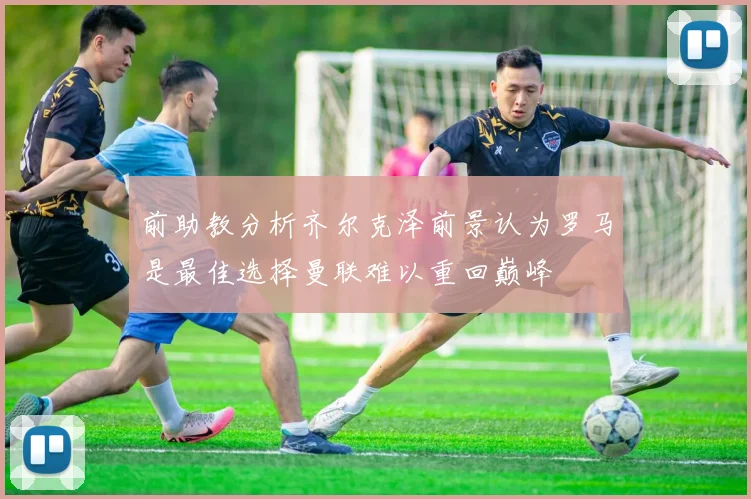 前助教分析齐尔克泽前景认为罗马是最佳选择曼联难以重回巅峰