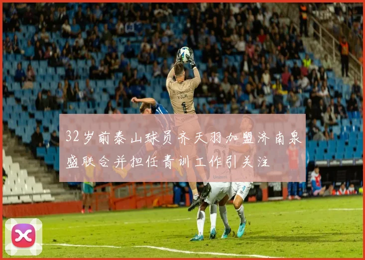 32岁前泰山球员齐天羽加盟济南泉盛联合并担任青训工作引关注