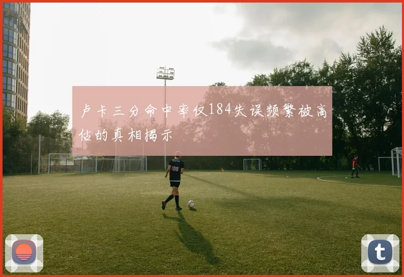 卢卡三分命中率仅184失误频繁被高估的真相揭示
