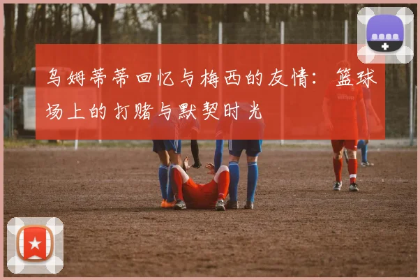 乌姆蒂蒂回忆与梅西的友情：篮球场上的打赌与默契时光
