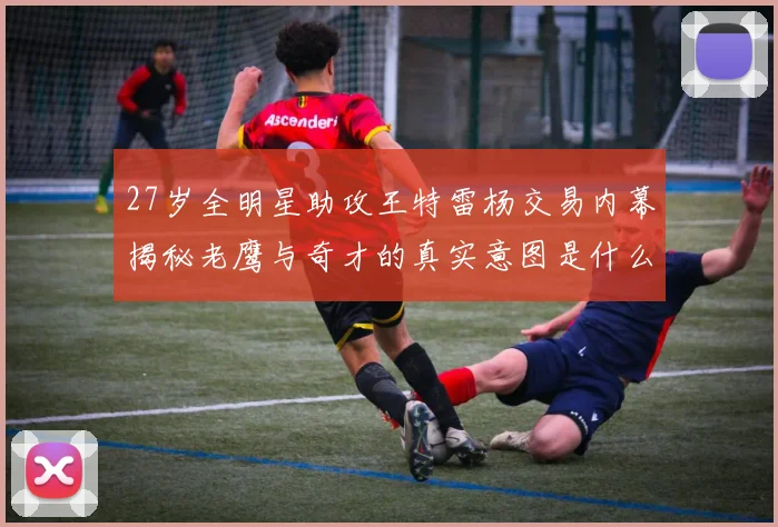 27岁全明星助攻王特雷杨交易内幕揭秘老鹰与奇才的真实意图是什么