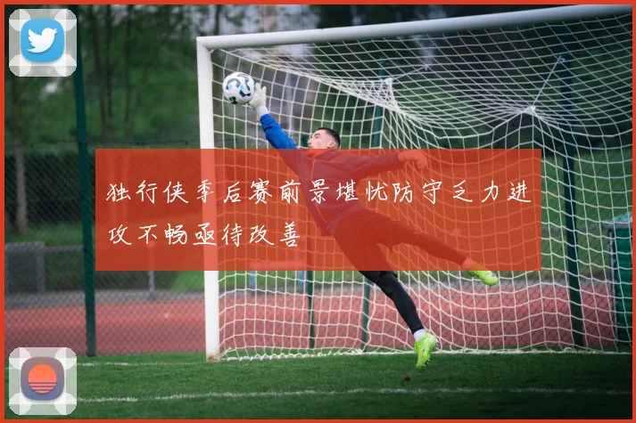 独行侠季后赛前景堪忧防守乏力进攻不畅亟待改善