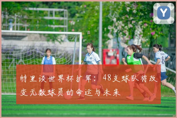 特里谈世界杯扩军：48支球队将改变无数球员的命运与未来