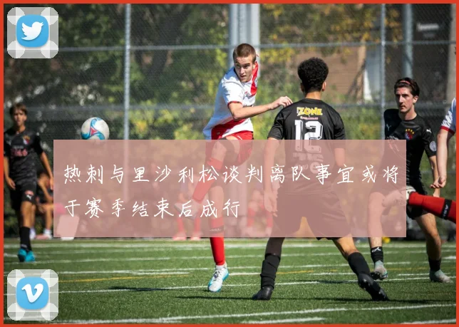 热刺与里沙利松谈判离队事宜或将于赛季结束后成行