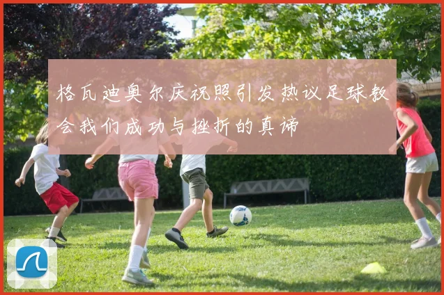 格瓦迪奥尔庆祝照引发热议足球教会我们成功与挫折的真谛