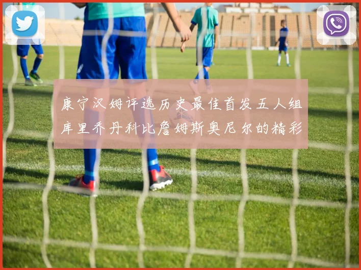 康宁汉姆评选历史最佳首发五人组库里乔丹科比詹姆斯奥尼尔的精彩分析
