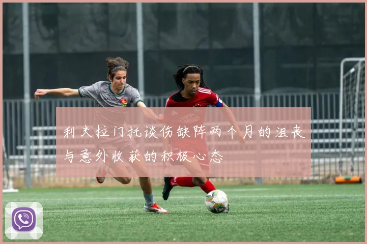 利夫拉门托谈伤缺阵两个月的沮丧与意外收获的积极心态