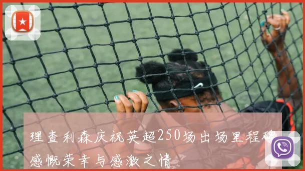 理查利森庆祝英超250场出场里程碑感慨荣幸与感激之情